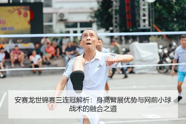 安赛龙世锦赛三连冠解析：身高臂展优势与网前小球战术的融合之道